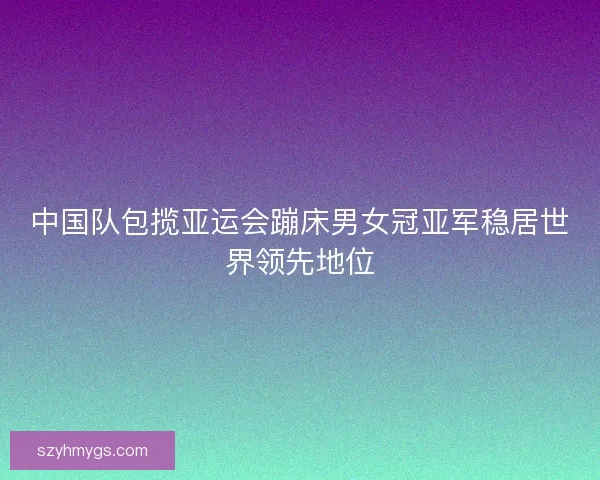 中国队包揽亚运会蹦床男女冠亚军稳居世界领先地位