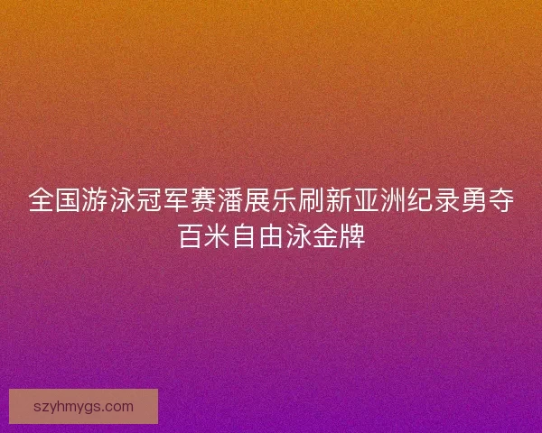 全国游泳冠军赛潘展乐刷新亚洲纪录勇夺百米自由泳金牌