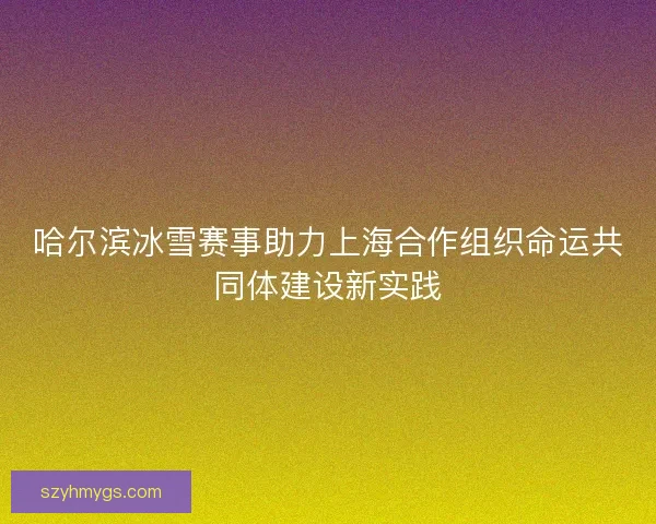 哈尔滨冰雪赛事助力上海合作组织命运共同体建设新实践