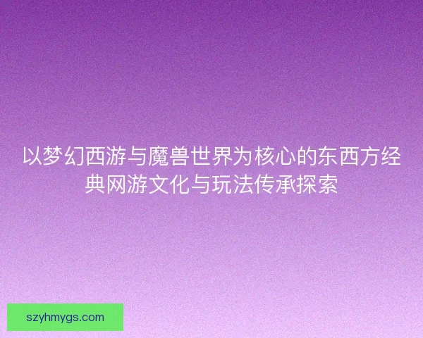 以梦幻西游与魔兽世界为核心的东西方经典网游文化与玩法传承探索