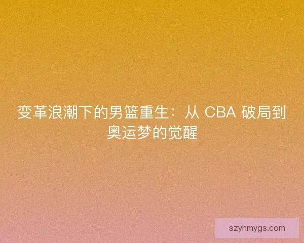 变革浪潮下的男篮重生：从 CBA 破局到奥运梦的觉醒