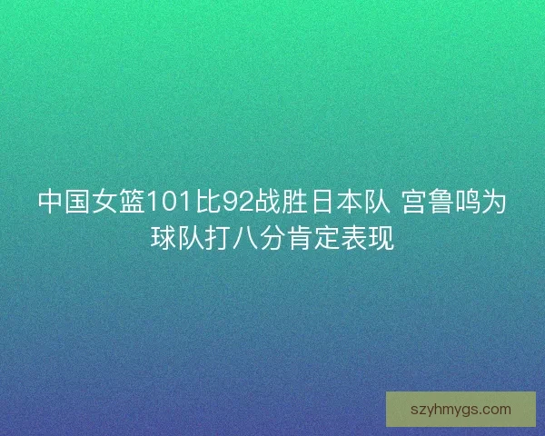中国女篮101比92战胜日本队 宫鲁鸣为球队打八分肯定表现