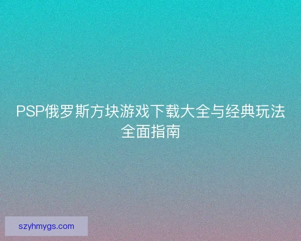 PSP俄罗斯方块游戏下载大全与经典玩法全面指南