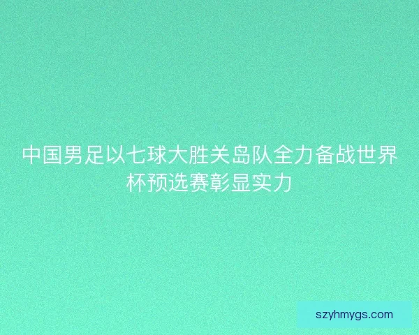 中国男足以七球大胜关岛队全力备战世界杯预选赛彰显实力